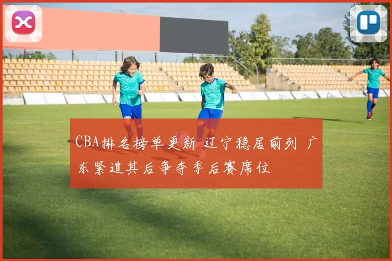 CBA排名榜单更新 辽宁稳居前列 广东紧追其后争夺季后赛席位