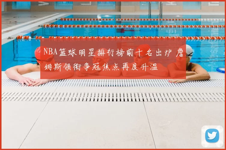 NBA篮球明星排行榜前十名出炉 詹姆斯领衔争冠焦点再度升温