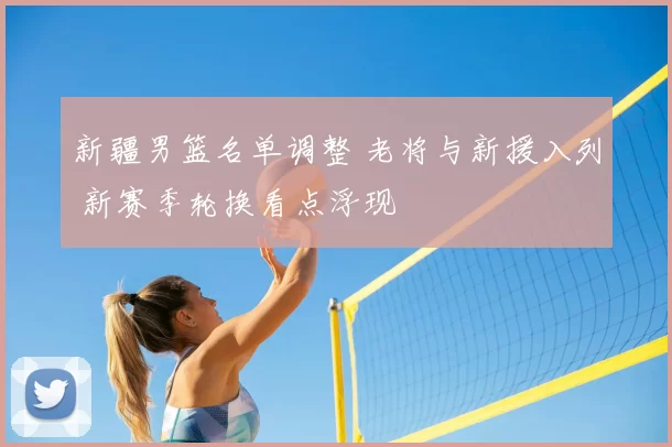 新疆男篮名单调整 老将与新援入列 新赛季轮换看点浮现