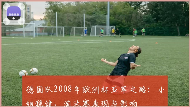 德国队2008年欧洲杯亚军之路：小组稳健、淘汰赛表现与影响