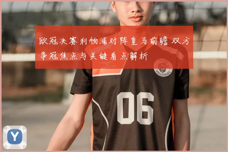 欧冠决赛利物浦对阵皇马前瞻 双方争冠焦点与关键看点解析