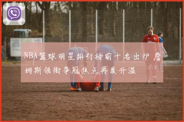 NBA篮球明星排行榜前十名出炉 詹姆斯领衔争冠焦点再度升温