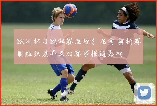 欧洲杯与欧锦赛混称引混淆 解析赛制组织差异及对赛事报道影响