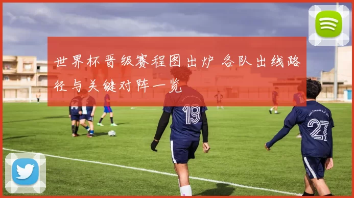 世界杯晋级赛程图出炉 各队出线路径与关键对阵一览