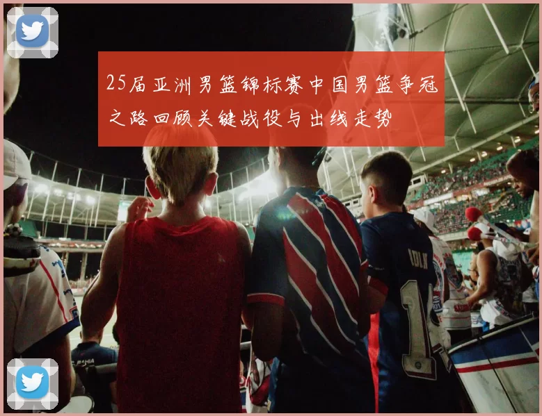 25届亚洲男篮锦标赛中国男篮争冠之路回顾关键战役与出线走势