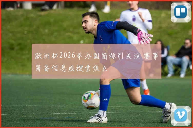 欧洲杯2026举办国简称引关注 赛事筹备信息成搜索焦点