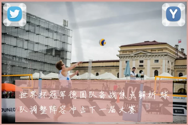 世界杯冠军德国队备战焦点解析 球队调整阵容冲击下一届大赛