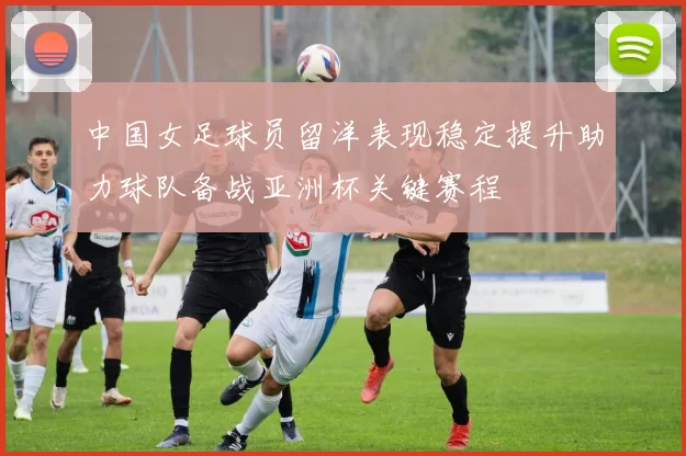 中国女足球员留洋表现稳定提升助力球队备战亚洲杯关键赛程