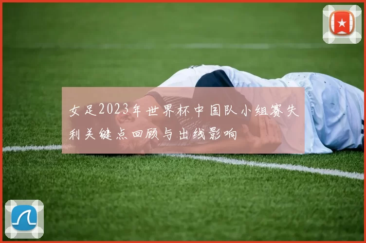 女足2023年世界杯中国队小组赛失利关键点回顾与出线影响