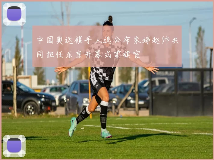 中国奥运旗手人选公布朱婷赵帅共同担任东京开幕式掌旗官