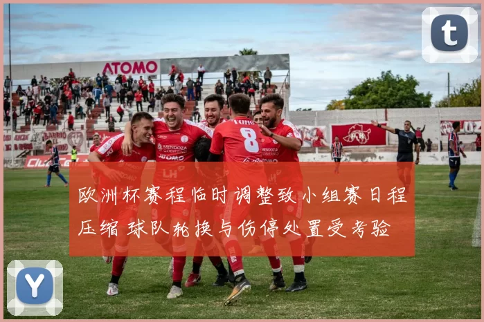 欧洲杯赛程临时调整致小组赛日程压缩 球队轮换与伤停处置受考验