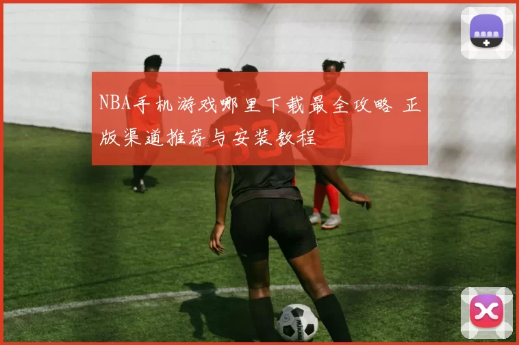 NBA手机游戏哪里下载最全攻略 正版渠道推荐与安装教程