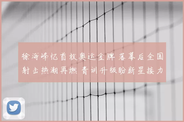 徐海峰忆首枚奥运金牌 落幕后全国射击热潮再燃 青训升级盼新星接力