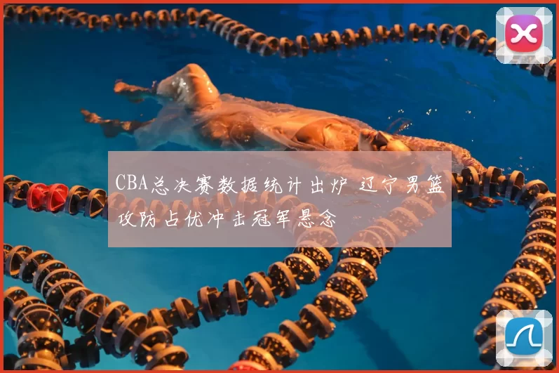 CBA总决赛数据统计出炉 辽宁男篮攻防占优冲击冠军悬念
