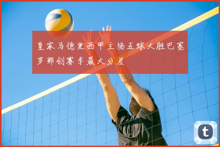 皇家马德里西甲主场五球大胜巴塞罗那创赛季最大分差