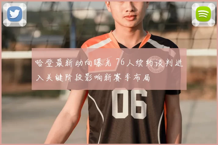 哈登最新动向曝光 76人续约谈判进入关键阶段影响新赛季布局