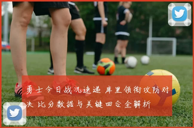 勇士今日战况速递 库里领衔攻防对决 比分数据与关键回合全解析