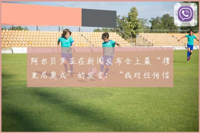 阿尔贝罗亚在新闻发布会上最“穆里尼奥式”的发言:“我对任何信息都不感到后悔”
