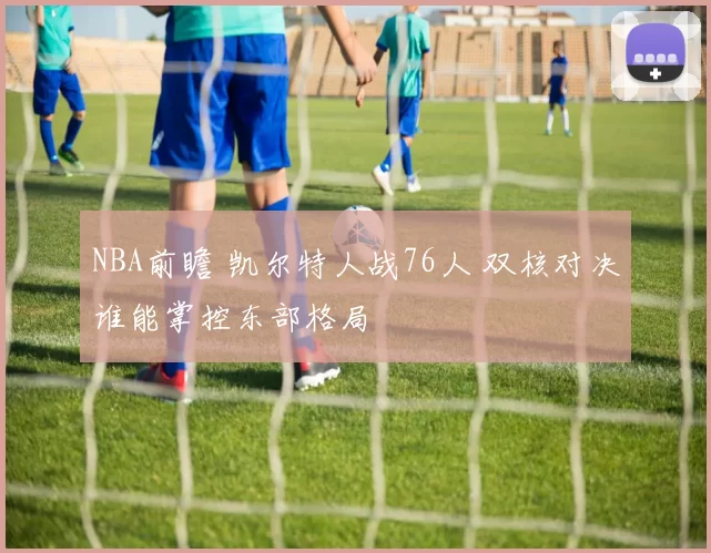 NBA前瞻 凯尔特人战76人 双核对决谁能掌控东部格局