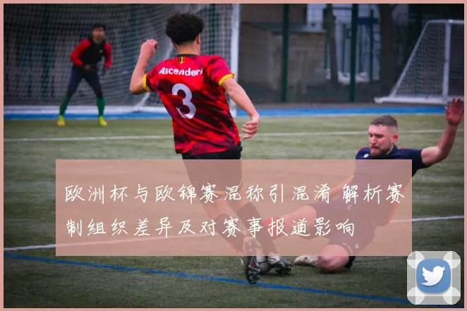 欧洲杯与欧锦赛混称引混淆 解析赛制组织差异及对赛事报道影响