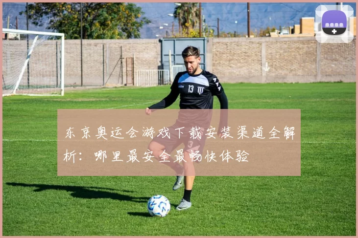 东京奥运会游戏下载安装渠道全解析：哪里最安全最畅快体验