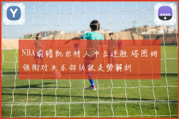 NBA前瞻凯尔特人冲击连胜 塔图姆领衔对决东部劲敌走势解析