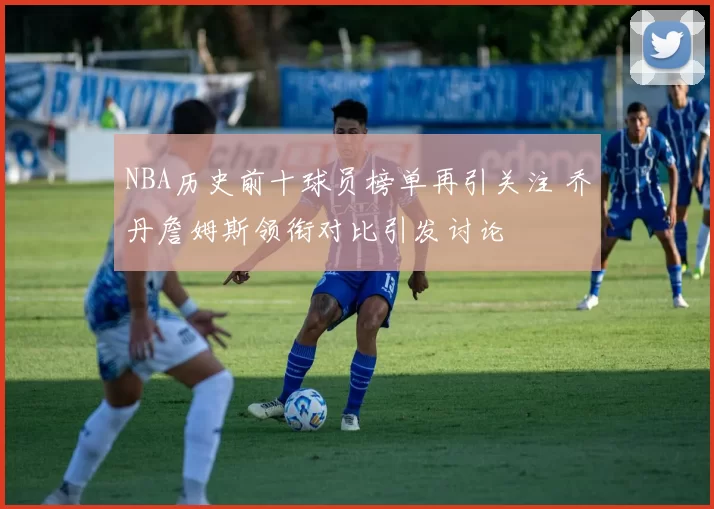 NBA历史前十球员榜单再引关注 乔丹詹姆斯领衔对比引发讨论