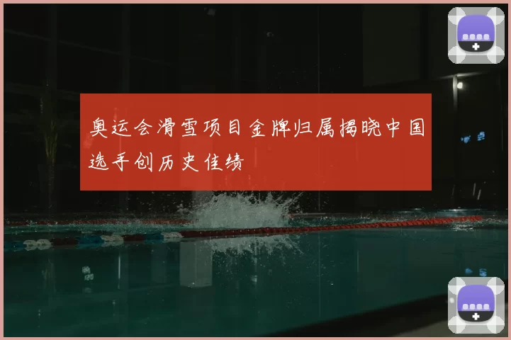 奥运会滑雪项目金牌归属揭晓中国选手创历史佳绩