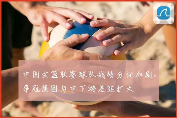 中国女篮联赛球队战绩分化加剧，争冠集团与中下游差距扩大