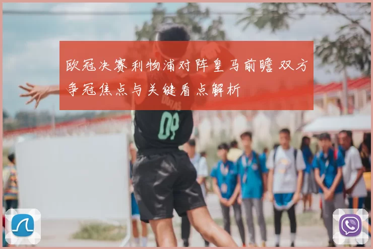 欧冠决赛利物浦对阵皇马前瞻 双方争冠焦点与关键看点解析