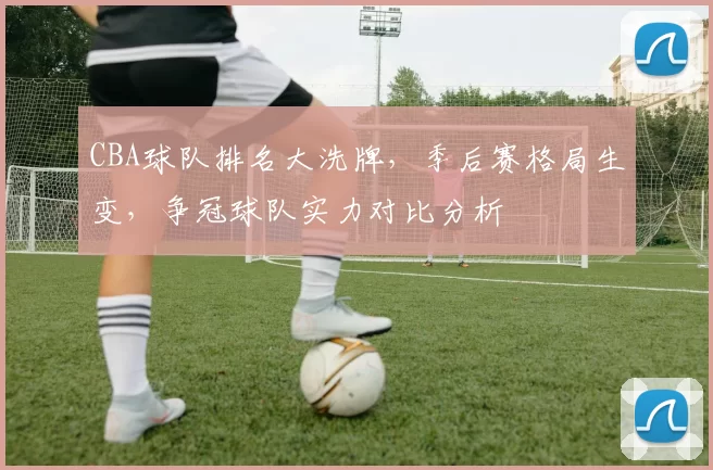 CBA球队排名大洗牌，季后赛格局生变，争冠球队实力对比分析