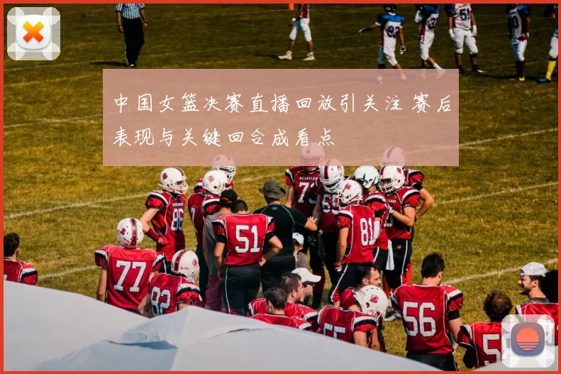 中国女篮决赛直播回放引关注 赛后表现与关键回合成看点