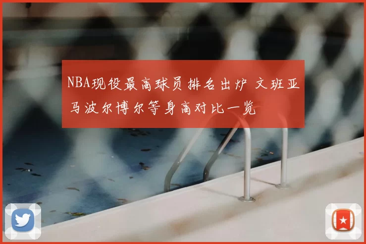 NBA现役最高球员排名出炉 文班亚马波尔博尔等身高对比一览