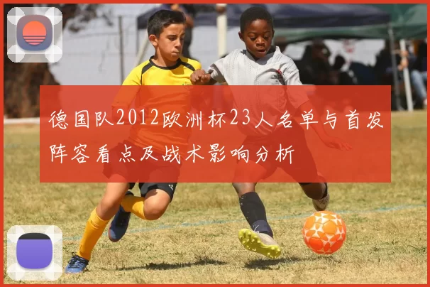 德国队2012欧洲杯23人名单与首发阵容看点及战术影响分析