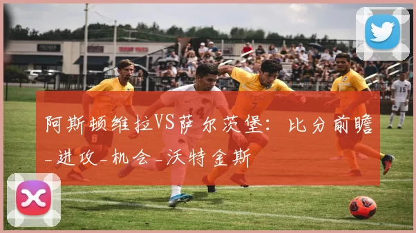 阿斯顿维拉VS萨尔茨堡：比分前瞻_进攻_机会_沃特金斯