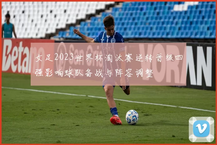 女足2023世界杯淘汰赛逆转晋级四强影响球队备战与阵容调整