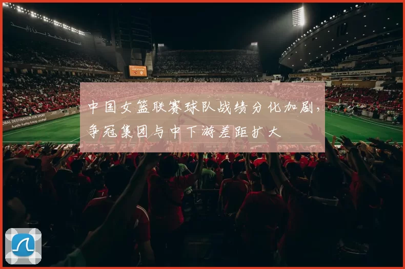 中国女篮联赛球队战绩分化加剧,争冠集团与中下游差距扩大