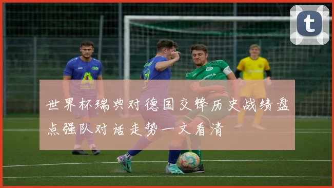 世界杯瑞典对德国交锋历史战绩盘点强队对话走势一文看清