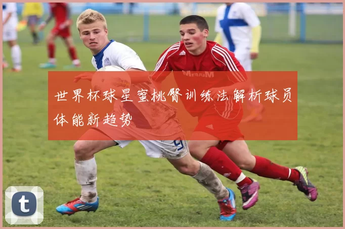 世界杯球星蜜桃臀训练法解析球员体能新趋势