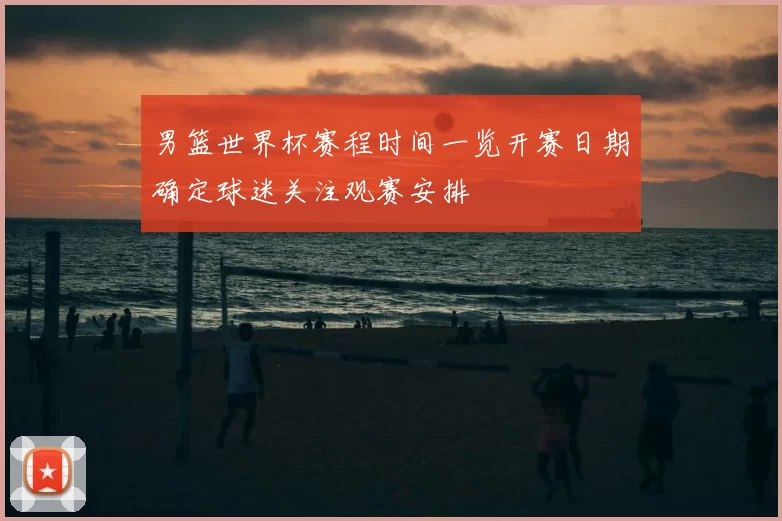 男篮世界杯赛程时间一览开赛日期确定球迷关注观赛安排