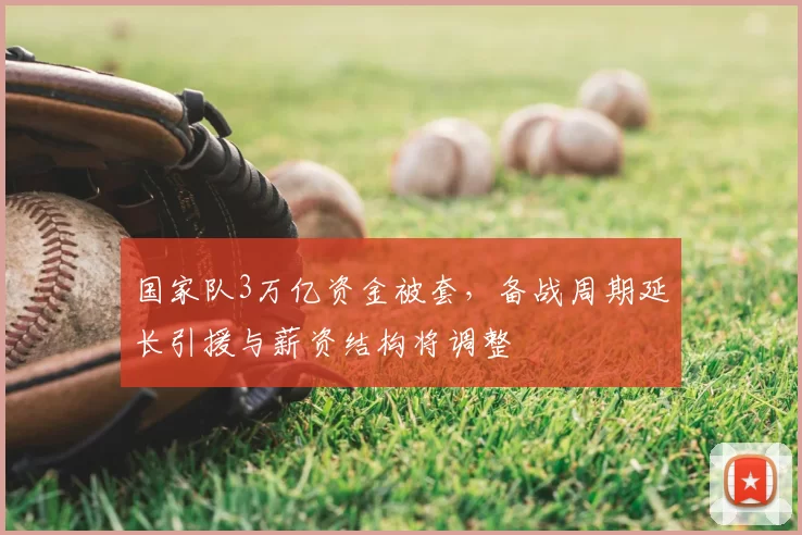 国家队3万亿资金被套，备战周期延长引援与薪资结构将调整