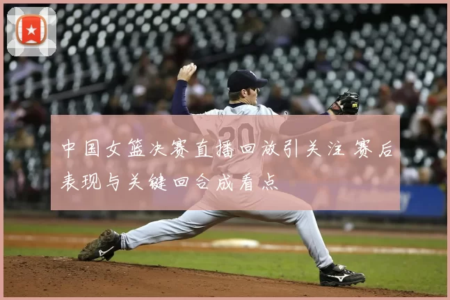 中国女篮决赛直播回放引关注 赛后表现与关键回合成看点