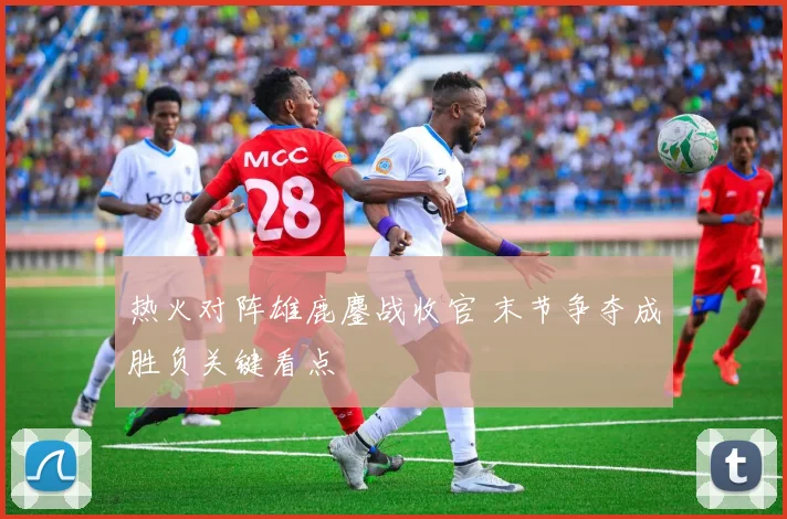 热火对阵雄鹿鏖战收官 末节争夺成胜负关键看点