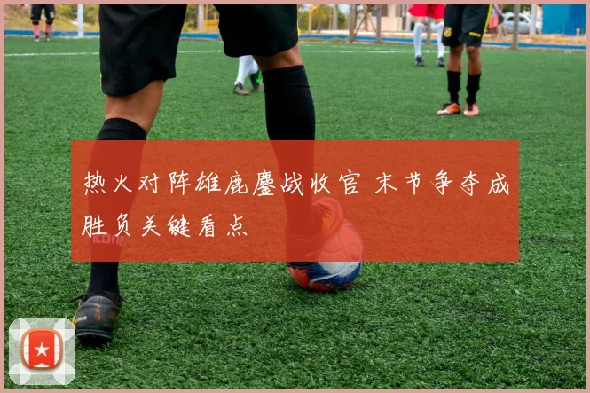热火对阵雄鹿鏖战收官 末节争夺成胜负关键看点