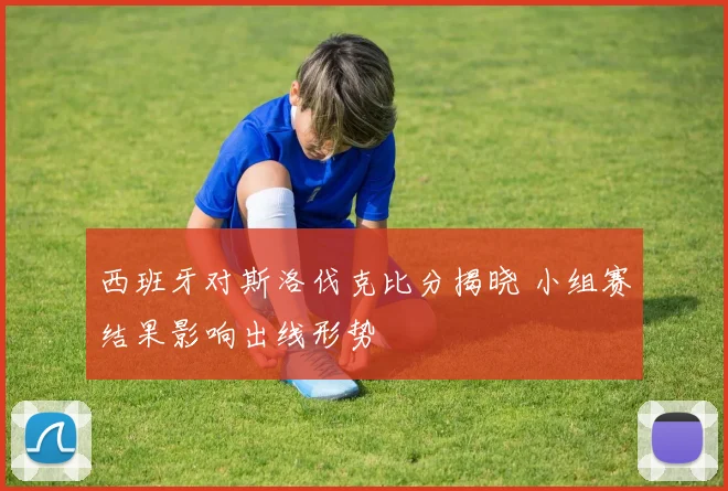西班牙对斯洛伐克比分揭晓 小组赛结果影响出线形势
