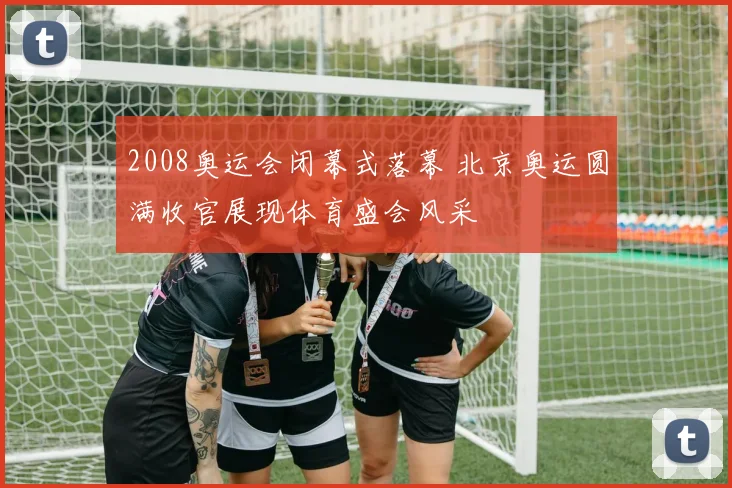 2008奥运会闭幕式落幕 北京奥运圆满收官展现体育盛会风采