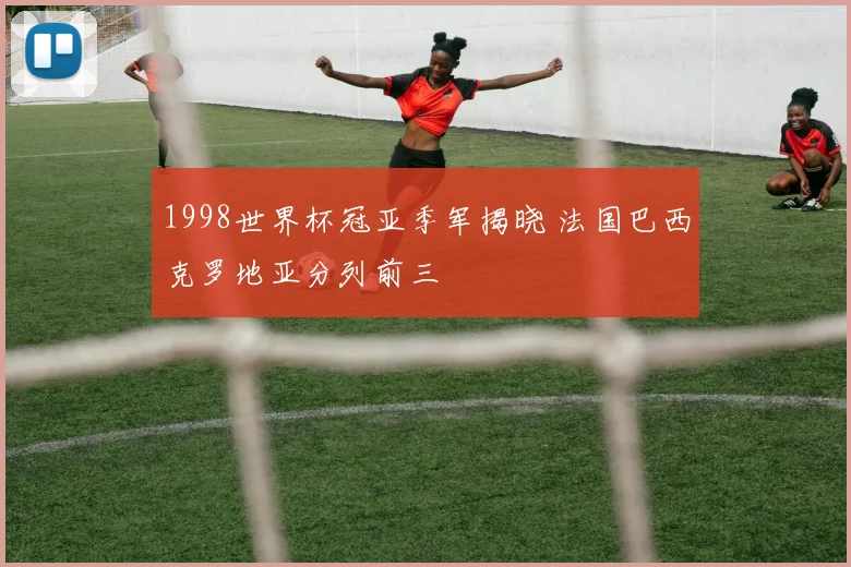1998世界杯冠亚季军揭晓 法国巴西克罗地亚分列前三