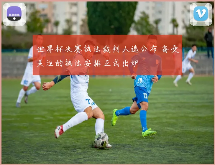 世界杯决赛执法裁判人选公布 备受关注的执法安排正式出炉
