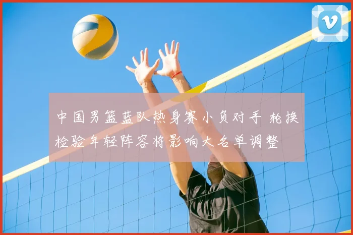 中国男篮蓝队热身赛小负对手 轮换检验年轻阵容将影响大名单调整