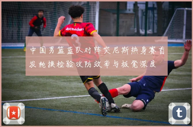 中国男篮蓝队对阵突尼斯热身赛首发轮换检验攻防效率与板凳深度